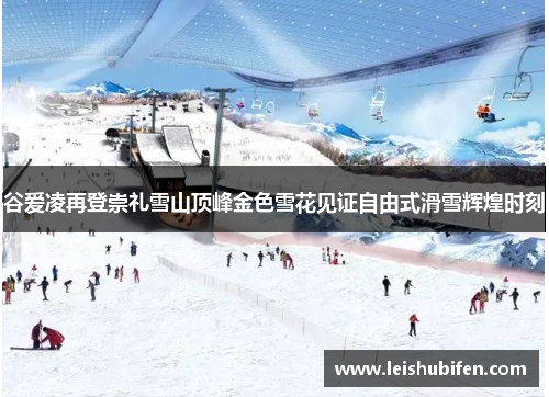 谷爱凌再登崇礼雪山顶峰金色雪花见证自由式滑雪辉煌时刻