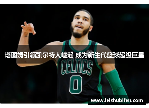 塔图姆引领凯尔特人崛起 成为新生代篮球超级巨星